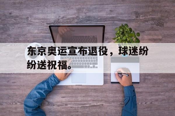 IM电竞手机版-东京奥运宣布退役，球迷纷纷送祝福。