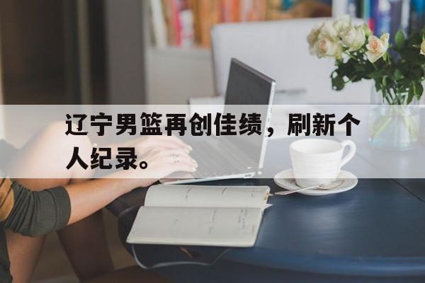 IM电竞app下载-辽宁男篮再创佳绩，刷新个人纪录。