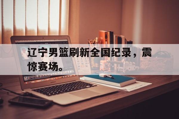 IMdianjingsports-辽宁男篮刷新全国纪录，震惊赛场。