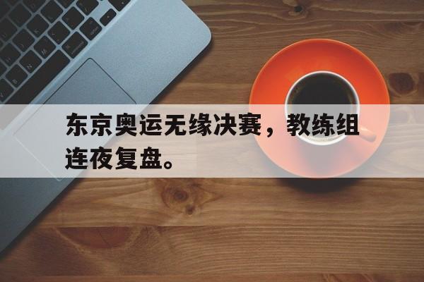 IM电竞app下载-东京奥运无缘决赛，教练组连夜复盘。