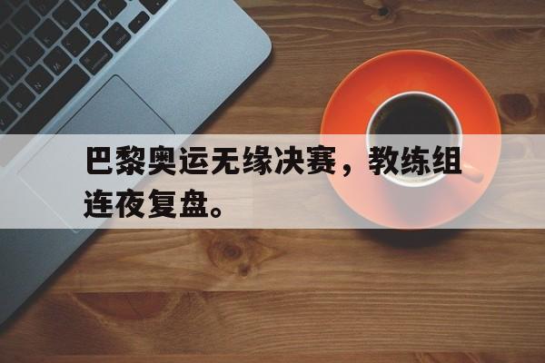 IM电竞app下载-巴黎奥运无缘决赛，教练组连夜复盘。