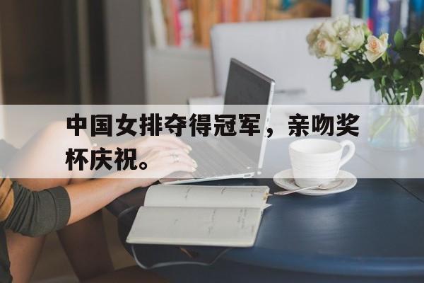 IM电竞app下载-中国女排夺得冠军，亲吻奖杯庆祝。