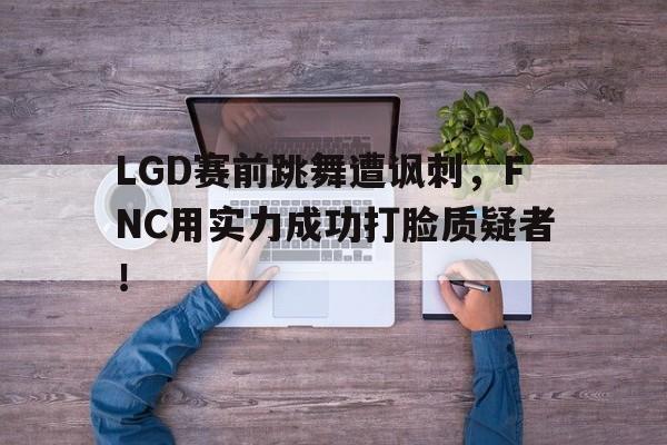 IM电竞手机版-LGD赛前跳舞遭讽刺，FNC用实力成功打脸质疑者！