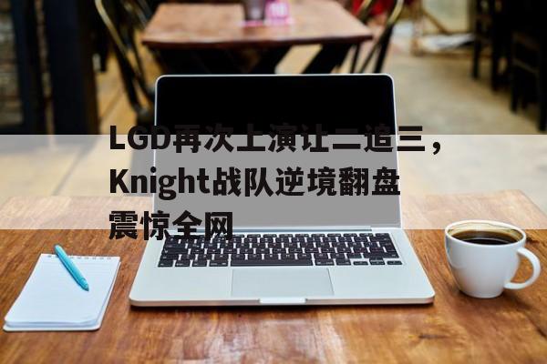 IMdianjingsports-LGD再次上演让二追三，Knight战队逆境翻盘震惊全网