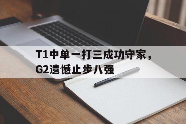 IM电竞app下载-T1中单一打三成功守家，G2遗憾止步八强