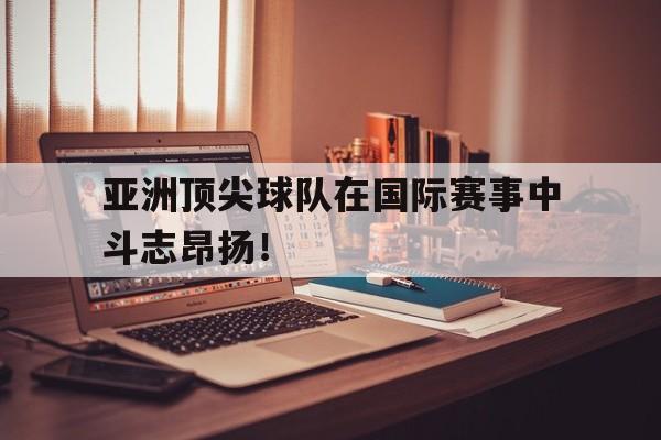 IM电竞app下载-亚洲顶尖球队在国际赛事中斗志昂扬！