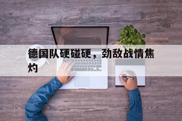 IM电竞手机版-德国队硬碰硬，劲敌战情焦灼