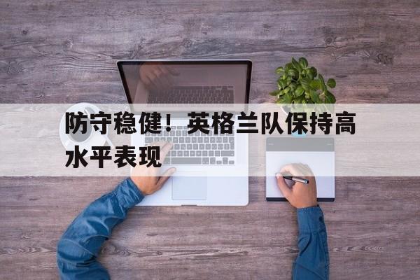 IM电竞app下载-防守稳健！英格兰队保持高水平表现