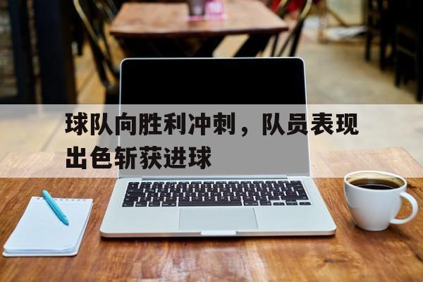 IM电竞手机版-球队向胜利冲刺，队员表现出色斩获进球
