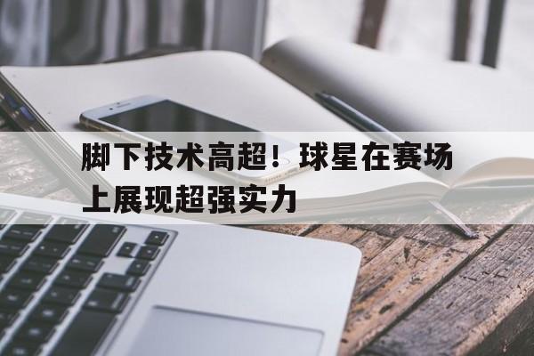 IMdianjingsports-脚下技术高超！球星在赛场上展现超强实力