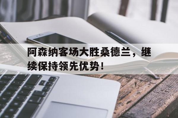 IM电竞app下载-阿森纳客场大胜桑德兰，继续保持领先优势！