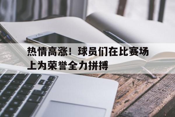 IMdianjingsports-热情高涨！球员们在比赛场上为荣誉全力拼搏